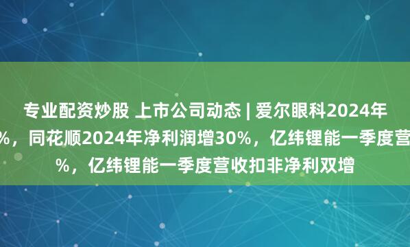 专业配资炒股 上市公司动态 | 爱尔眼科2024年净利润降11.82%，同花顺2024年净利润增30%，亿纬锂能一季度营收扣非净利双增