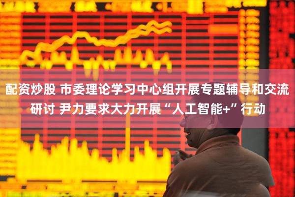 配资炒股 市委理论学习中心组开展专题辅导和交流研讨 尹力要求大力开展“人工智能+”行动