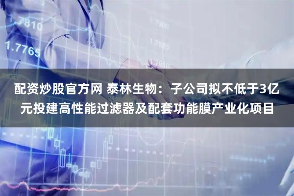 配资炒股官方网 泰林生物：子公司拟不低于3亿元投建高性能过滤器及配套功能膜产业化项目