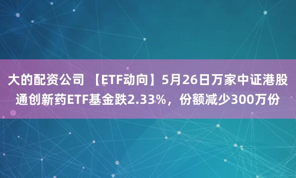 大的配资公司 【ETF动向】5月26日万家中证港股通创新药ETF基金跌2.33%，份额减少300万份