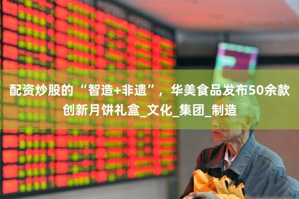 配资炒股的 “智造+非遗”，华美食品发布50余款创新月饼礼盒_文化_集团_制造