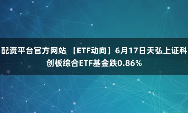 配资平台官方网站 【ETF动向】6月17日天弘上证科创板综合ETF基金跌0.86%