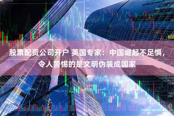 股票配资公司开户 英国专家：中国崛起不足惧，令人警惕的是文明伪装成国家