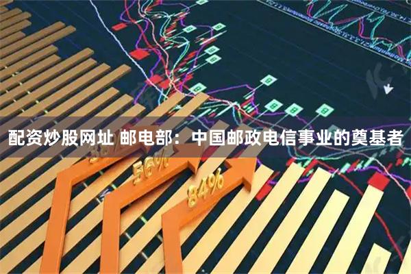 配资炒股网址 邮电部：中国邮政电信事业的奠基者
