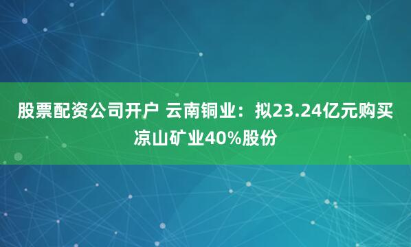 股票配资公司开户 云南铜业：拟23.24亿元购买凉山矿业40%股份