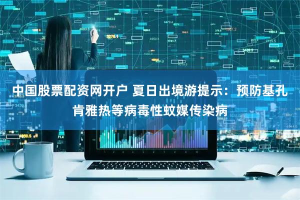 中国股票配资网开户 夏日出境游提示：预防基孔肯雅热等病毒性蚊媒传染病