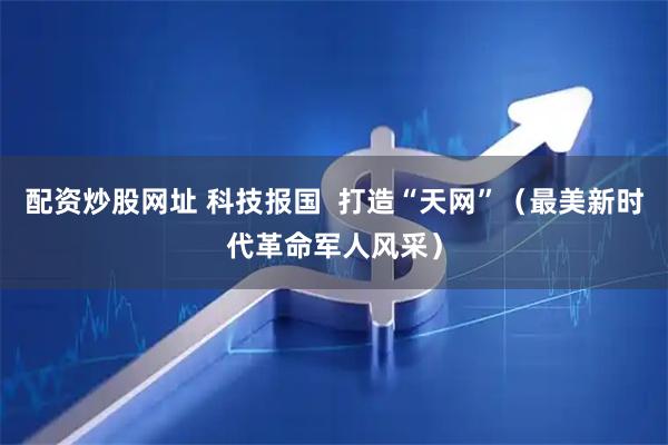 配资炒股网址 科技报国  打造“天网”（最美新时代革命军人风采）