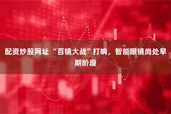 配资炒股网址 “百镜大战”打响，智能眼镜尚处早期阶段