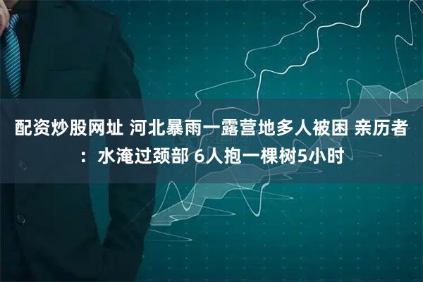 配资炒股网址 河北暴雨一露营地多人被困 亲历者：水淹过颈部 6人抱一棵树5小时