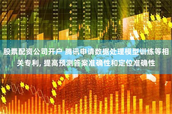 股票配资公司开户 腾讯申请数据处理模型训练等相关专利, 提高预测答案准确性和定位准确性