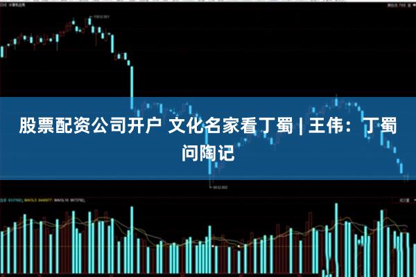 股票配资公司开户 文化名家看丁蜀 | 王伟：丁蜀问陶记