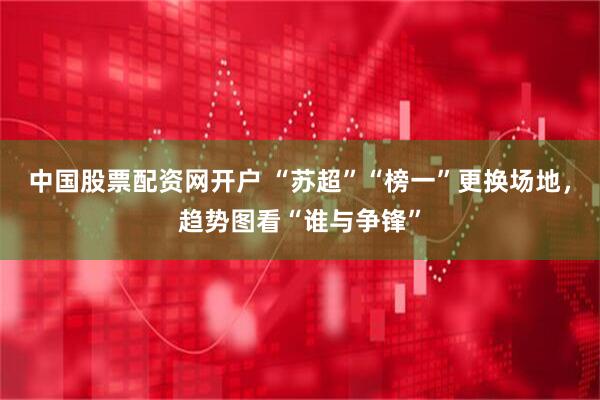 中国股票配资网开户 “苏超”“榜一”更换场地，趋势图看“谁与争锋”