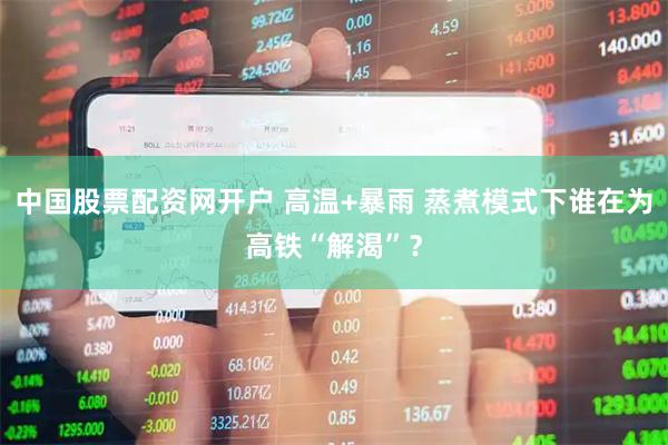 中国股票配资网开户 高温+暴雨 蒸煮模式下谁在为高铁“解渴”？