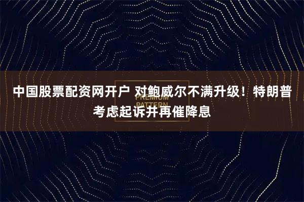 中国股票配资网开户 对鲍威尔不满升级！特朗普考虑起诉并再催降息