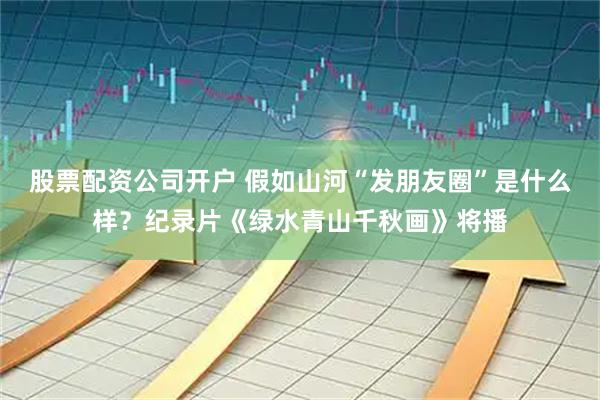 股票配资公司开户 假如山河“发朋友圈”是什么样？纪录片《绿水青山千秋画》将播
