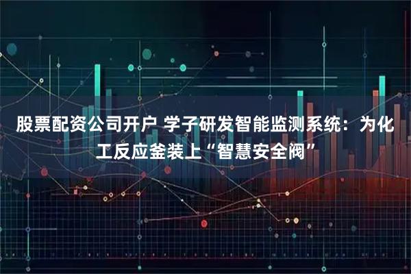股票配资公司开户 学子研发智能监测系统：为化工反应釜装上“智慧安全阀”