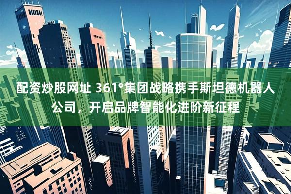 配资炒股网址 361°集团战略携手斯坦德机器人公司，开启品牌智能化进阶新征程