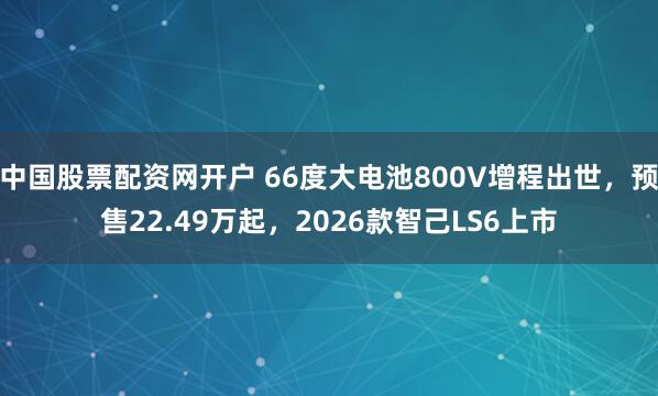 中国股票配资网开户 66度大电池800V增程出世，预售22.49万起，2026款智己LS6上市