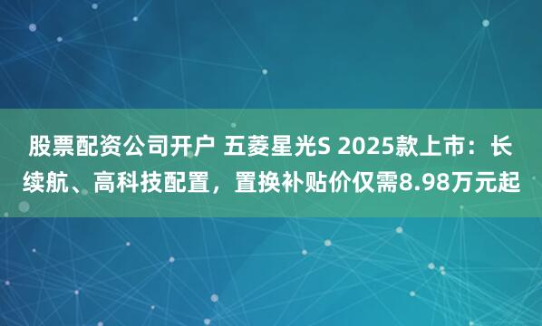 股票配资公司开户 五菱星光S 2025款上市：长续航、高科技配置，置换补贴价仅需8.98万元起