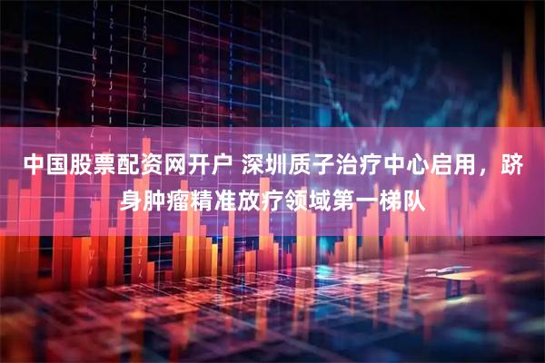 中国股票配资网开户 深圳质子治疗中心启用，跻身肿瘤精准放疗领域第一梯队