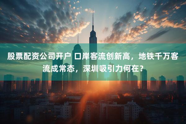 股票配资公司开户 口岸客流创新高，地铁千万客流成常态，深圳吸引力何在？