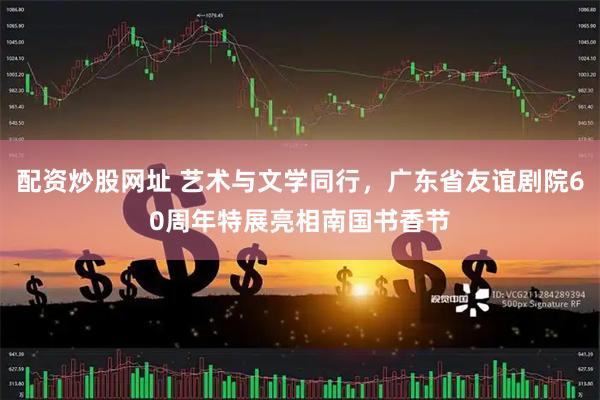 配资炒股网址 艺术与文学同行，广东省友谊剧院60周年特展亮相南国书香节