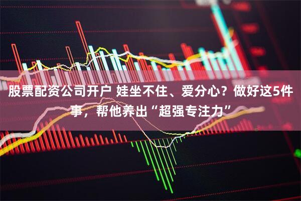 股票配资公司开户 娃坐不住、爱分心？做好这5件事，帮他养出“超强专注力”
