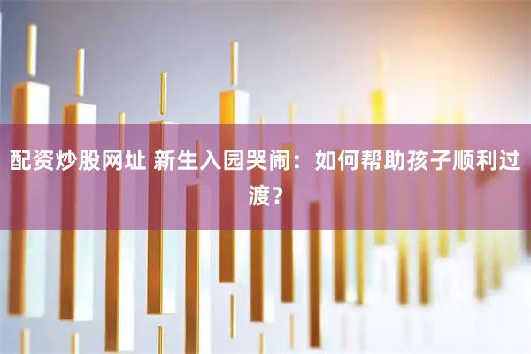 配资炒股网址 新生入园哭闹：如何帮助孩子顺利过渡？