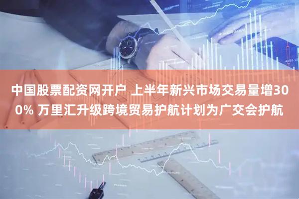 中国股票配资网开户 上半年新兴市场交易量增300% 万里汇升级跨境贸易护航计划为广交会护航