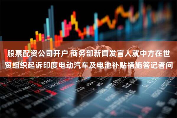 股票配资公司开户 商务部新闻发言人就中方在世贸组织起诉印度电动汽车及电池补贴措施答记者问