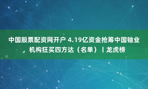 中国股票配资网开户 4.19亿资金抢筹中国铀业，机构狂买四方达（名单）丨龙虎榜