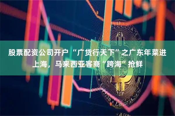 股票配资公司开户 “广货行天下”之广东年菜进上海,马来西亚客商“跨海”抢鲜