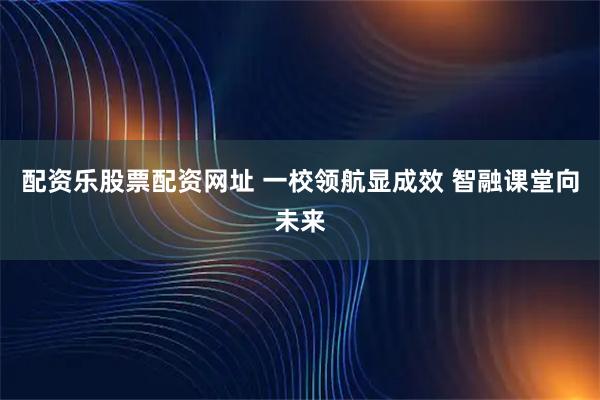 配资乐股票配资网址 一校领航显成效 智融课堂向未来