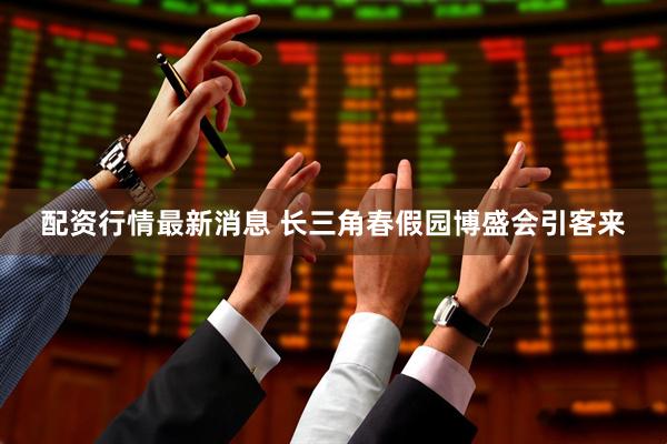 配资行情最新消息 长三角春假园博盛会引客来