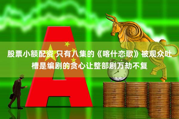 股票小额配资 只有八集的《喀什恋歌》被观众吐槽是编剧的贪心让整部剧万劫不复