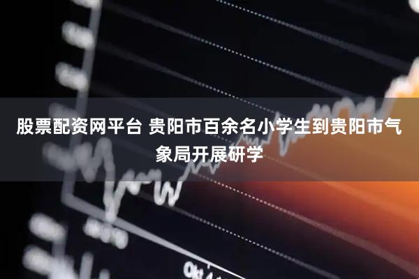 股票配资网平台 贵阳市百余名小学生到贵阳市气象局开展研学