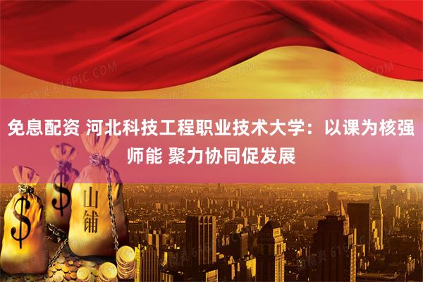 免息配资 河北科技工程职业技术大学：以课为核强师能 聚力协同促发展