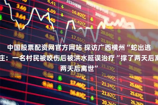 中国股票配资网官方网站 探访广西横州“蛇出逃”村庄：一名村民被咬伤后被洪水延误治疗“撑了两天后离世”