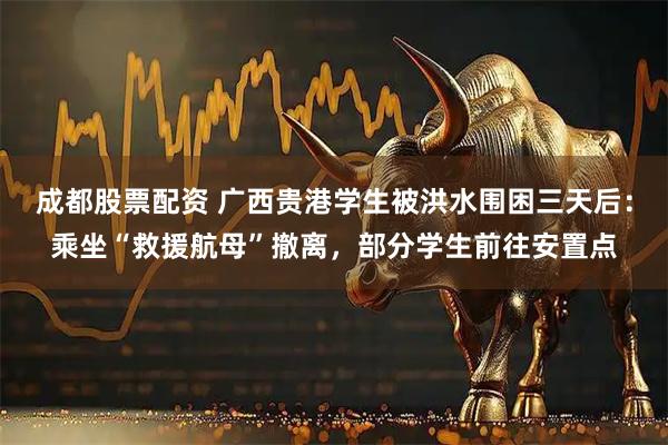 成都股票配资 广西贵港学生被洪水围困三天后:乘坐“救援航母”撤离,部分学生前往安置点