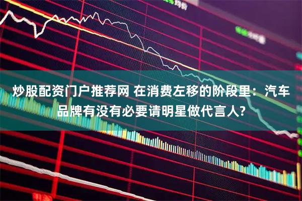 炒股配资门户推荐网 在消费左移的阶段里：汽车品牌有没有必要请明星做代言人?