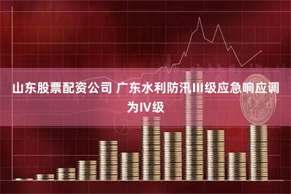 山东股票配资公司 广东水利防汛Ⅲ级应急响应调为Ⅳ级