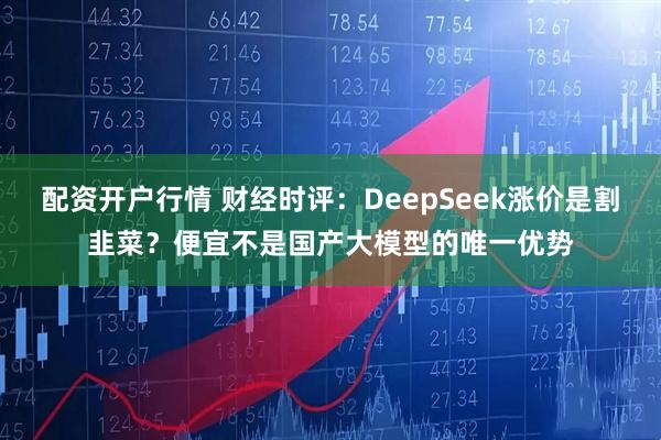 配资开户行情 财经时评：DeepSeek涨价是割韭菜？便宜不是国产大模型的唯一优势