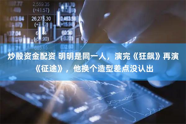 炒股资金配资 明明是同一人，演完《狂飙》再演《征途》，他换个造型差点没认出