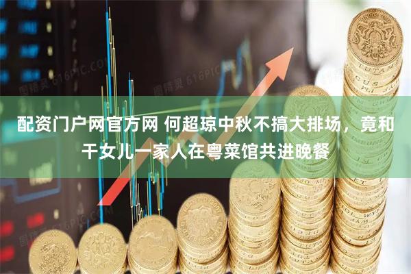 配资门户网官方网 何超琼中秋不搞大排场，竟和干女儿一家人在粤菜馆共进晚餐